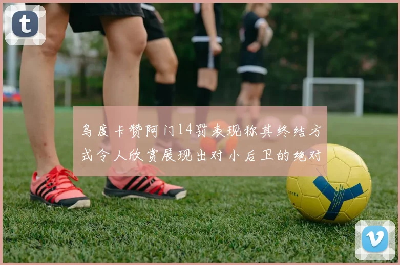 乌度卡赞阿门14罚表现称其终结方式令人欣赏展现出对小后卫的绝对统治力