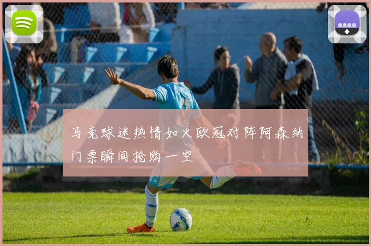 马竞球迷热情如火欧冠对阵阿森纳门票瞬间抢购一空