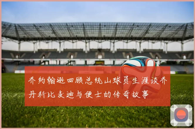乔约翰逊回顾总统山球员生涯谈乔丹科比麦迪与便士的传奇故事