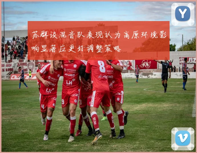 苏群谈混音队表现认为高原环境影响显著应更好调整策略