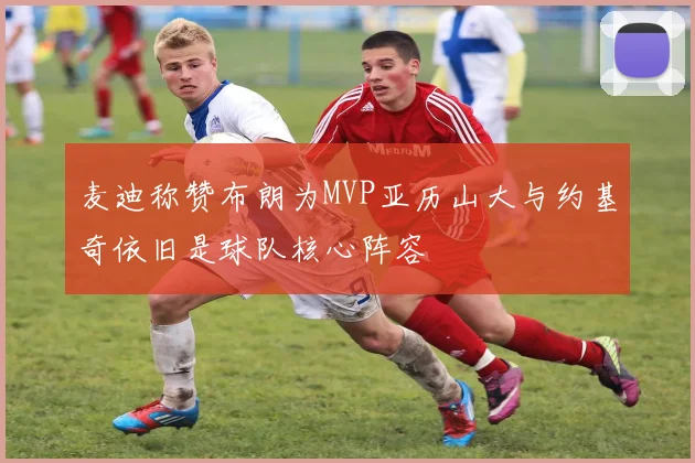 麦迪称赞布朗为MVP亚历山大与约基奇依旧是球队核心阵容