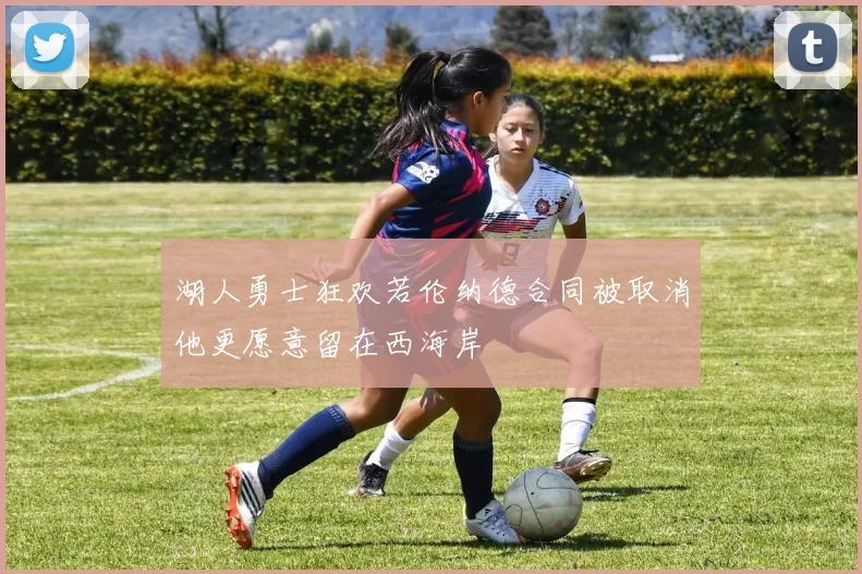 湖人勇士狂欢若伦纳德合同被取消他更愿意留在西海岸