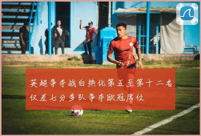 英超争夺战白热化第五至第十二名仅差七分多队争夺欧冠席位