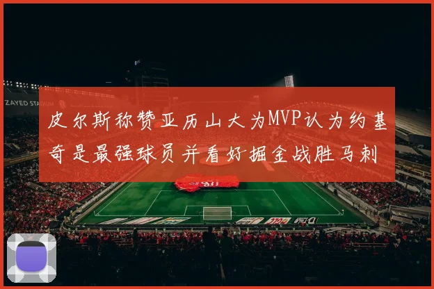 皮尔斯称赞亚历山大为MVP认为约基奇是最强球员并看好掘金战胜马刺