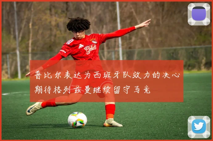 普比尔表达为西班牙队效力的决心期待格列兹曼继续留守马竞