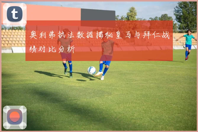 奥利弗执法数据揭秘皇马与拜仁战绩对比分析