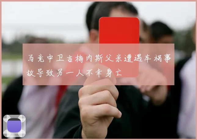 马竞中卫吉梅内斯父亲遭遇车祸事故导致另一人不幸身亡