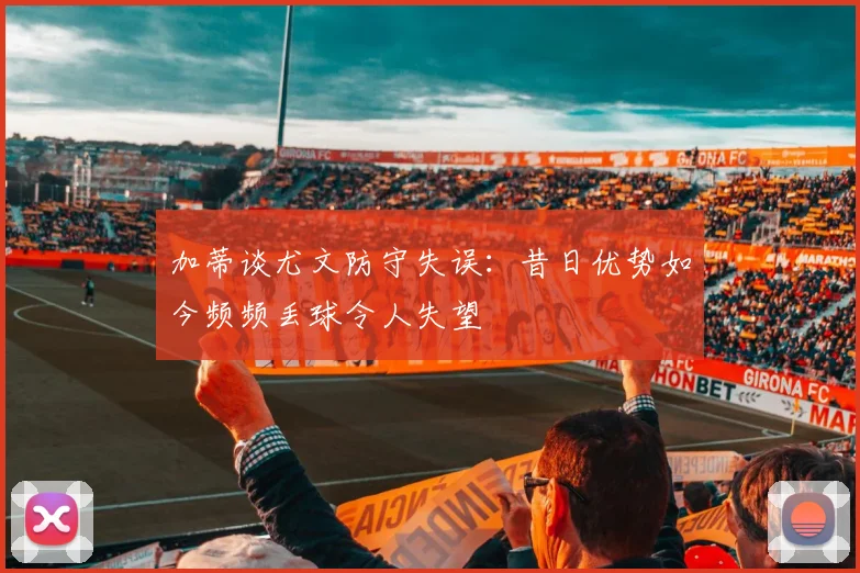 加蒂谈尤文防守失误：昔日优势如今频频丢球令人失望