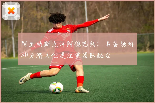 阿里纳斯点评阿德巴约：具备场均30分潜力但更注重团队配合