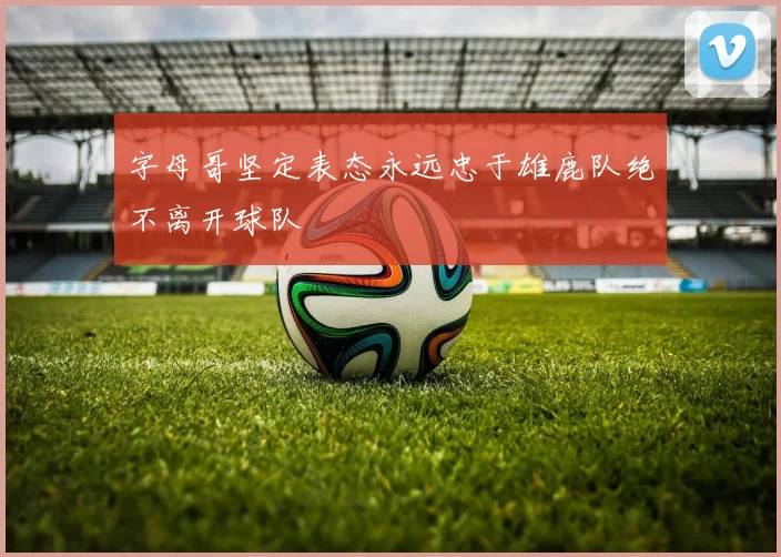 字母哥坚定表态永远忠于雄鹿队绝不离开球队