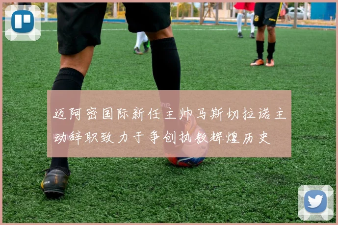 迈阿密国际新任主帅马斯切拉诺主动辞职致力于争创执教辉煌历史